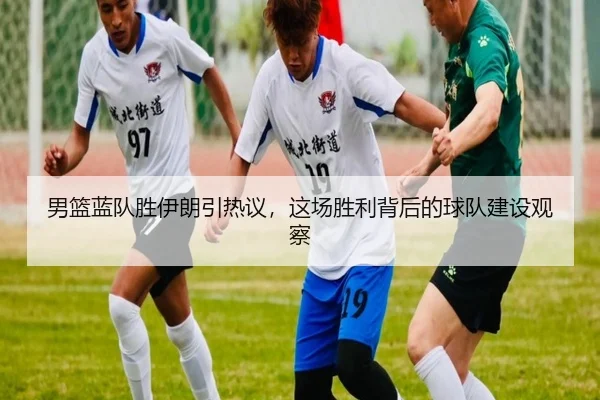 男篮蓝队胜伊朗引热议，这场胜利背后的球队建设观察