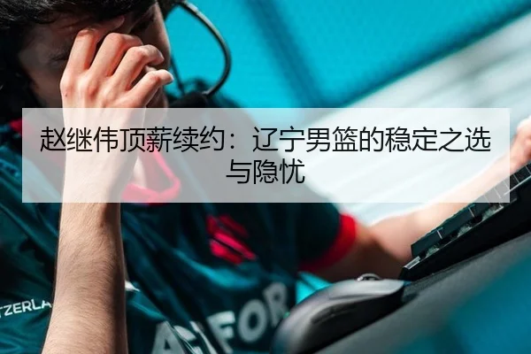 赵继伟顶薪续约：辽宁男篮的稳定之选与隐忧